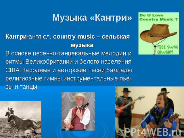 Музыка «Кантри» Кантри-англ.сл. country music – сельская музыка В основе песенно-танцевальные мелодии и ритмы Великобритании и белого населения США.Народные и авторские песни,баллады, религиозные гимны,инструментальные пье- сы и танцы.