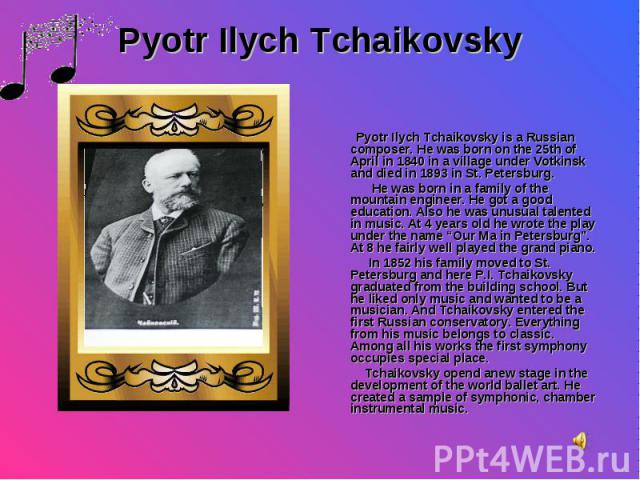 Pyotr Ilych Tchaikovsky is a Russian composer. He was born on the 25th of April in 1840 in a village under Votkinsk and died in 1893 in St. Petersburg. He was born in a family of the mountain engineer. He got a good education. Also he was unusual ta…