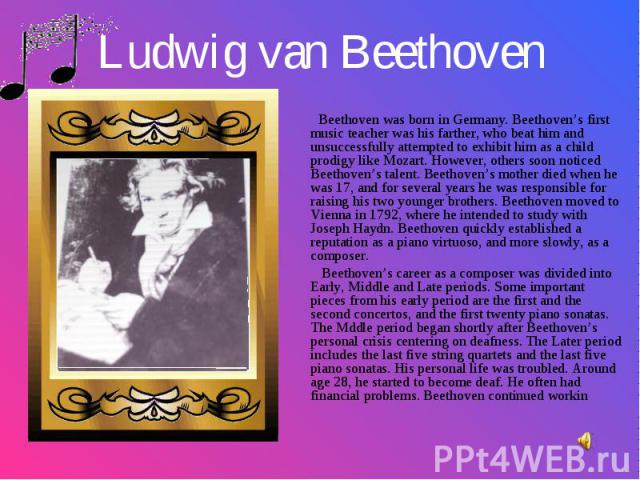 Beethoven was born in Germany. Beethoven’s first music teacher was his farther, who beat him and unsuccessfully attempted to exhibit him as a child prodigy like Mozart. However, others soon noticed Beethoven’s talent. Beethoven’s mother died when he…