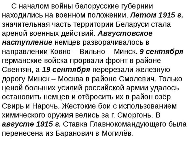 С началом войны белорусские губернии находились на военном положении. Летом 1915 г. значительная часть территории Беларуси стала ареной военных действий. Августовское наступление немцев разворачивалось в направлении Ковно – Вильно – Минск. 9 сентябр…