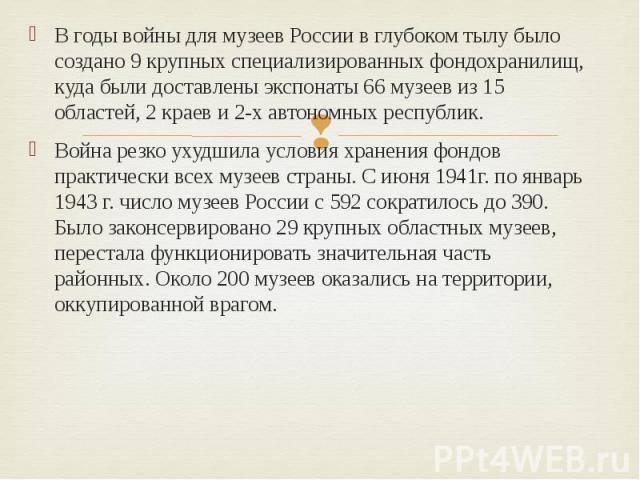 В годы войны для музеев России в глубоком тылу было создано 9 крупных специализированных фондохранилищ, куда были доставлены экспонаты 66 музеев из 15 областей, 2 краев и 2-х автономных республик. В годы войны для музеев России в глубоком тылу было …