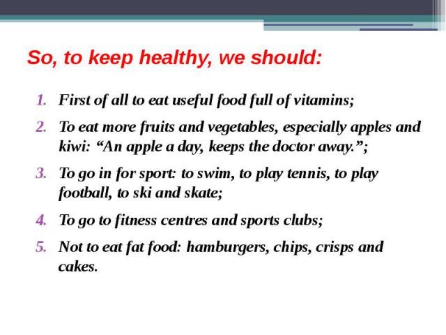So, to keep healthy, we should: First of all to eat useful food full of vitamins; To eat more fruits and vegetables, especially apples and kiwi: “An apple a day, keeps the doctor away.”; To go in for sport: to swim, to play tennis, to play football,…