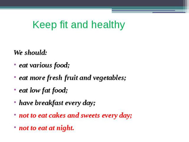 Keep fit and healthy We should: eat various food; eat more fresh fruit and vegetables; eat low fat food; have breakfast every day; not to eat cakes and sweets every day; not to eat at night.