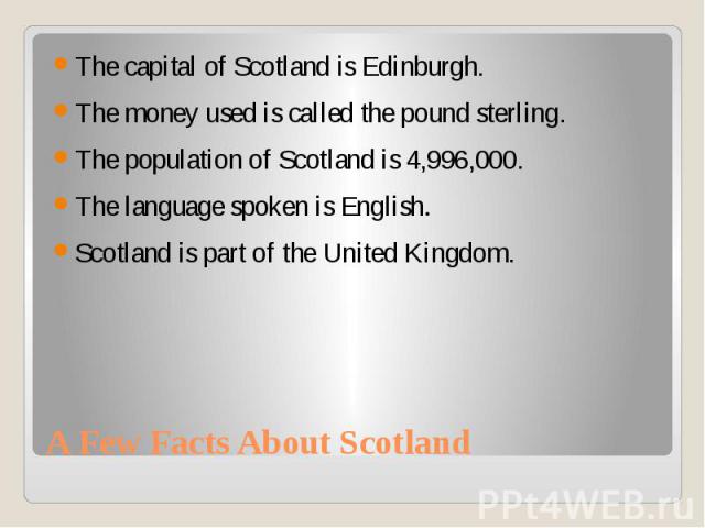 A Few Facts About Scotland The capital of Scotland is Edinburgh. The money used is called the pound sterling. The population of Scotland is 4,996,000. The language spoken is English. Scotland is part of the United Kingdom.