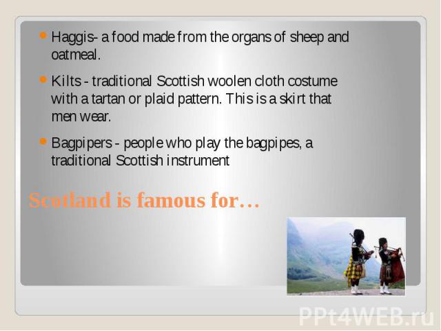 Scotland is famous for… Haggis- a food made from the organs of sheep and oatmeal. Kilts - traditional Scottish woolen cloth costume with a tartan or plaid pattern. This is a skirt that men wear. Bagpipers - people who play the bagpipes, a traditiona…