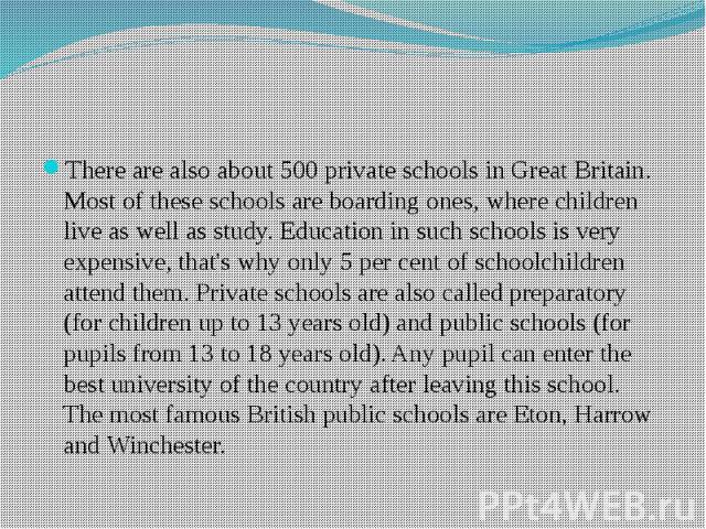 There are also about 500 private schools in Great Britain. Most of these schools are boarding ones, where children live as well as study. Education in such schools is very expensive, that's why only 5 per cent of schoolchildren attend them. Private …