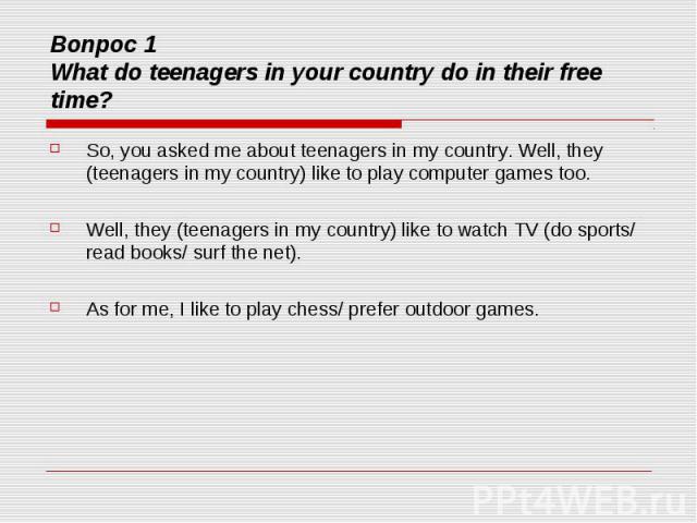 Вопрос 1 What do teenagers in your country do in their free time? So, you asked me about teenagers in my country. Well, they (teenagers in my country) like to play computer games too. Well, they (teenagers in my country) like to watch TV (do sports/…