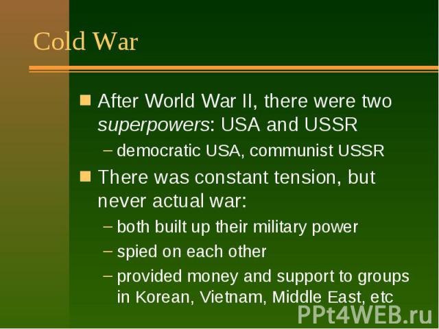 Cold War After World War II, there were two superpowers: USA and USSR democratic USA, communist USSR There was constant tension, but never actual war: both built up their military power spied on each other provided money and support to groups in Kor…