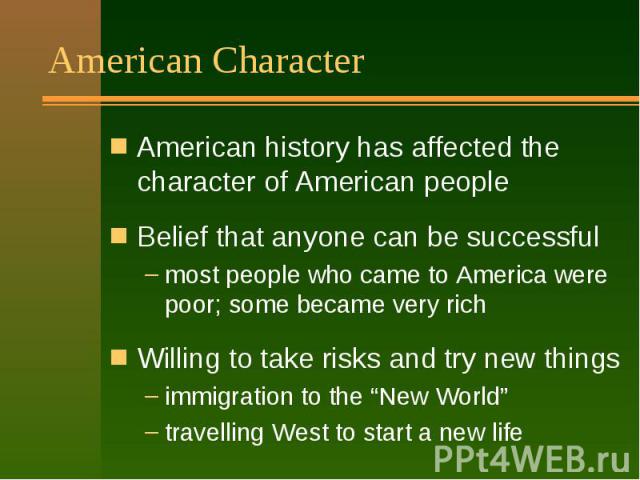 American Character American history has affected the character of American people Belief that anyone can be successful most people who came to America were poor; some became very rich Willing to take risks and try new things immigration to the “New …
