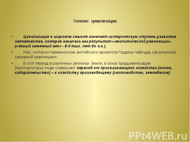 Генезис цивилизации Цивилизация в широком смысле означает историческую ступень развития человечества, которая началась как результат «неолитической революции» («новый каменный век» - 8-3 тыс. лет до н.э.). Или, согласно терминологии английского архе…