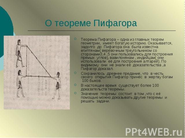 О теореме Пифагора Теорема Пифагора – одна из главных теорем геометрии, имеет богатую историю. Оказывается, задолго до Пифагора она была известна египтянам( верёвочным треугольником со сторонами3,4 ,5 они пользовались для построения прямых углов), в…