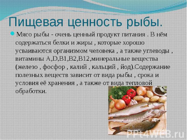 Пищевая ценность рыбы. Мясо рыбы - очень ценный продукт питания . В нём содержаться белки и жиры , которые хорошо усваиваются организмом человека , а также углеводы , витамины А,D,B1,B2,B12,минеральные вещества (железо , фосфор , калий , кальций , й…