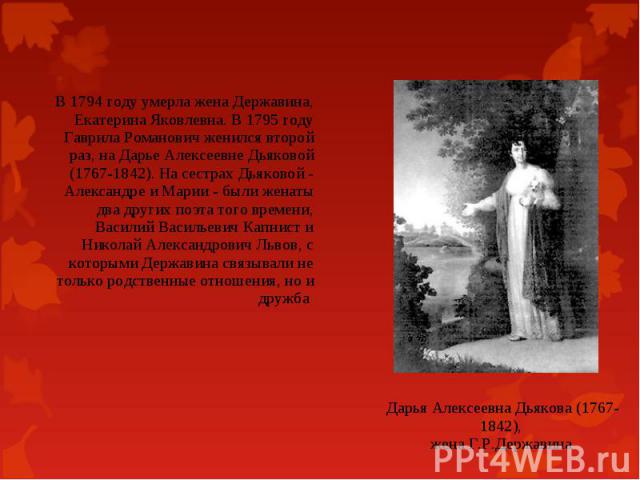 В 1794 году умерла жена Державина, Екатерина Яковлевна. В 1795 году Гаврила Романович женился второй раз, на Дарье Алексеевне Дьяковой (1767-1842). На сестрах Дьяковой - Александре и Марии - были женаты два других поэта того времени, Василий Василье…