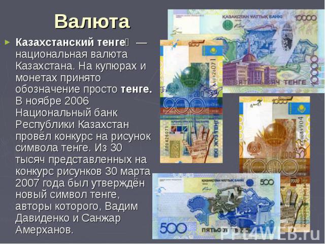 Казахстанский тенге  — национальная валюта Казахстана. На купюрах и монетах принято обозначение просто тенге. В ноябре 2006 Национальный банк Республики Казахстан провёл конкурс на рисунок символа тенге. Из 30 тысяч представленных на конкурс ри…