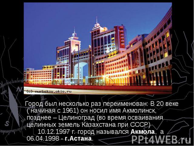 Город был несколько раз переименован: В 20 веке ( начиная с 1961) он носил имя Акмолинск, позднее – Целиноград (во время осваивания целинных земель Казахстана при СССР) 10.12.1997 г. город назывался Акмола, а 06.04.1998 - г.Астана. Город был несколь…