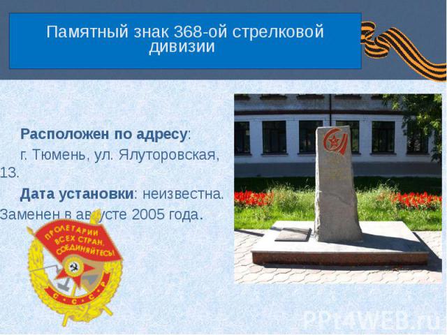 Памятный знак 368-ой стрелковой дивизии Расположен по адресу: г. Тюмень, ул. Ялуторовская, 13. Дата установки: неизвестна. Заменен в августе 2005 года.