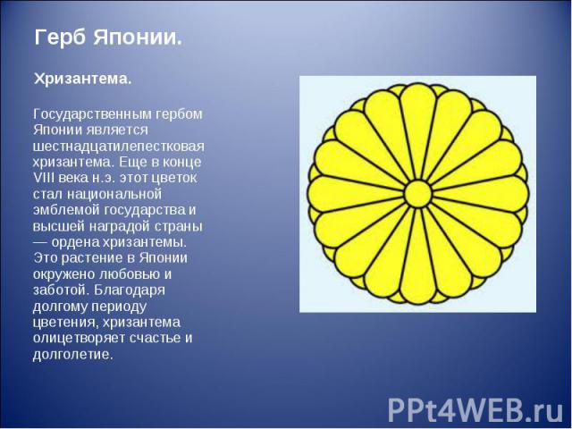 Государственным гербом Японии является шестнадцатилепестковая хризантема. Еще в конце VIII века н.э. этот цветок стал национальной эмблемой государства и высшей наградой страны — ордена хризантемы. Это растение в Японии окружено любовью и заботой. Б…
