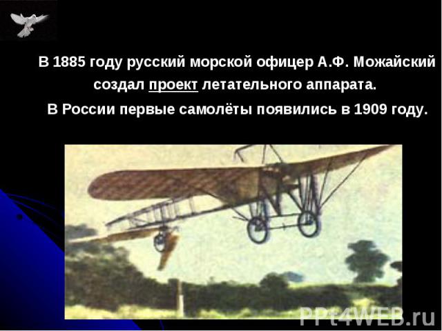 В 1885 году русский морской офицер А.Ф. Можайский создал проект летательного аппарата. В 1885 году русский морской офицер А.Ф. Можайский создал проект летательного аппарата. В России первые самолёты появились в 1909 году.