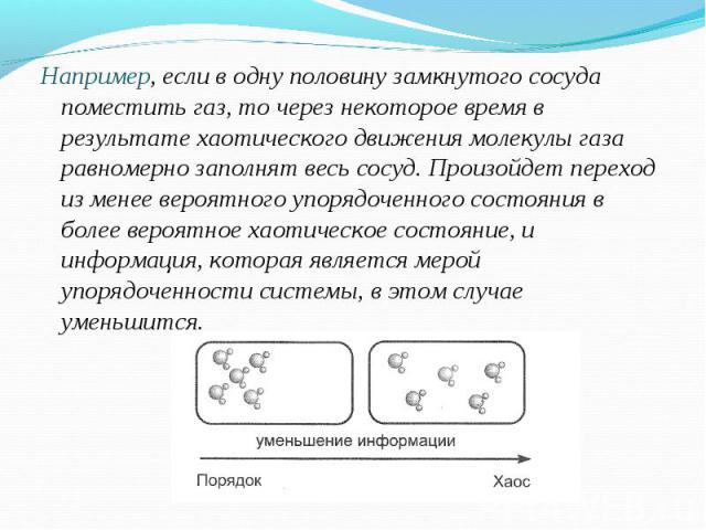 Например, если в одну половину замкнутого сосуда поместить газ, то через некоторое время в результате хаотического движения молекулы газа равномерно заполнят весь сосуд. Произойдет переход из менее вероятного упорядоченного состояния в более вероятн…