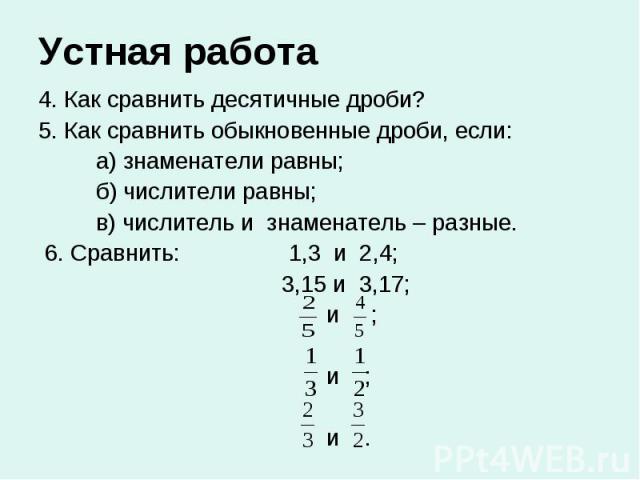 Устная работа 4. Как сравнить десятичные дроби? 5. Как сравнить обыкновенные дроби, если: а) знаменатели равны; б) числители равны; в) числитель и знаменатель – разные. 6. Сравнить: 1,3 и 2,4; 3,15 и 3,17; и ; и ; и .