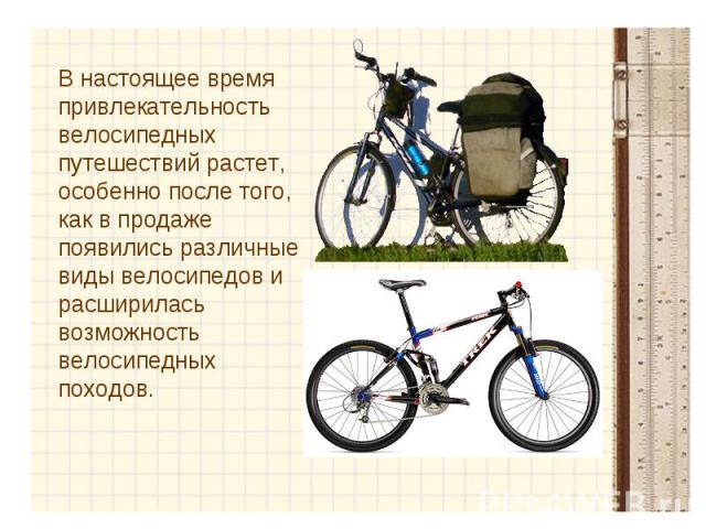 В настоящее время привлекательность велосипедных путешествий растет, особенно после того, как в продаже появились различные виды велосипедов и расширилась возможность велосипедных походов.