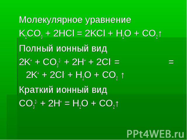 Молекулярное уравнение Молекулярное уравнение K2CO3 + 2HCl = 2KCl + H2O + CO2↑ Полный ионный вид 2K+ + CO32- + 2H+ + 2Cl- = = 2K+ + 2Cl- + H2O + CO2 ↑ Краткий ионный вид CO32- + 2H+ = H2O + CO2↑