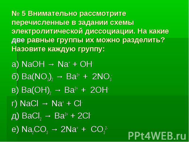 № 5 Внимательно рассмотрите перечисленные в задании схемы электролитической диссоциации. На какие две равные группы их можно разделить? Назовите каждую группу: а) NaOH → Na+ + OH- б) Ba(NO3)2 → Ba2+ + 2NO3- в) Ba(OH)2 → Ba2+ + 2OH- г) NaCl → Na+ + C…