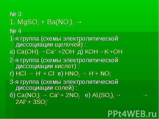 № 3 № 3 1. MgSO4 + Ba(NO3)2 → № 4 1-я группа (схемы электролитической диссоциации щелочей) : а) Ca(OH)2 →Ca2+ +2OH- д) KOH→K++OH- 2-я группа (схемы электролитической диссоциации кислот) : г) HCl → H+ + Cl- в) HNO3 → H+ + NO3- 3-я группа (схемы элект…