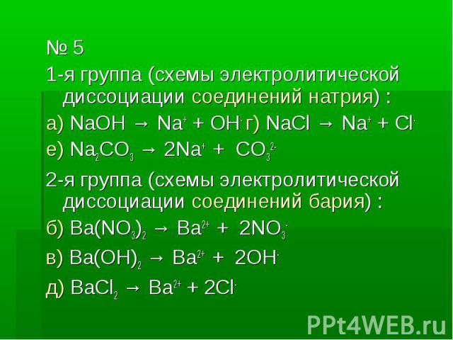 № 5 № 5 1-я группа (схемы электролитической диссоциации соединений натрия) : а) NaOH → Na+ + OH- г) NaCl → Na+ + Cl- е) Na2CO3 → 2Na+ + CO32- 2-я группа (схемы электролитической диссоциации соединений бария) : б) Ba(NO3)2 → Ba2+ + 2NO3- в) Ba(OH)2 →…