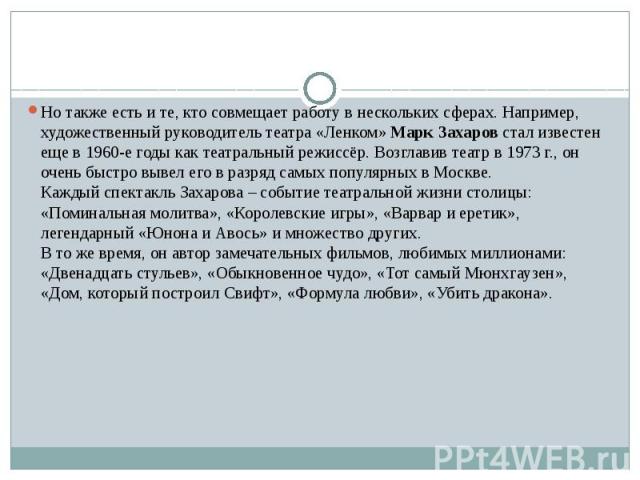 Но также есть и те, кто совмещает работу в нескольких сферах. Например, художественный руководитель театра «Ленком» Марк Захаров стал известен еще в 1960-е годы как театральный режиссёр. Возглавив театр в 1973 г., он очень быстро вывел его…