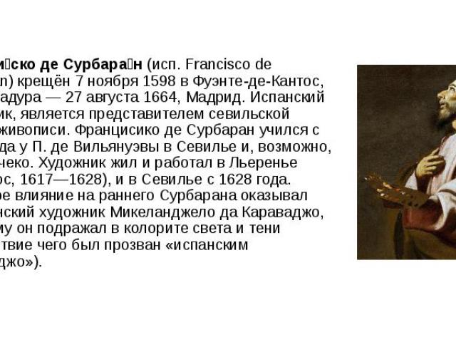 Франси ско де Сурбара н (исп. Francisco de Zurbarán) крещён 7 ноября 1598 в Фуэнте-де-Кантос, Эстремадура — 27 августа 1664, Мадрид. Испанский художник, является представителем севильской школы живописи. Францисико де Сурбаран учился с 161…