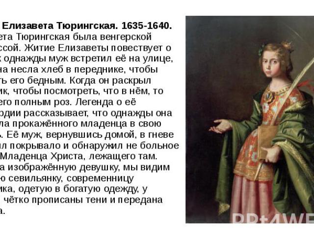 Святая Елизавета Тюрингская. 1635-1640. Елизавета Тюрингская была венгерской принцессой. Житие Елизаветы повествует о том, как однажды муж встретил её на улице, когда она несла хлеб в переднике, чтобы передать его бедным. Когда он раскрыл передник, …