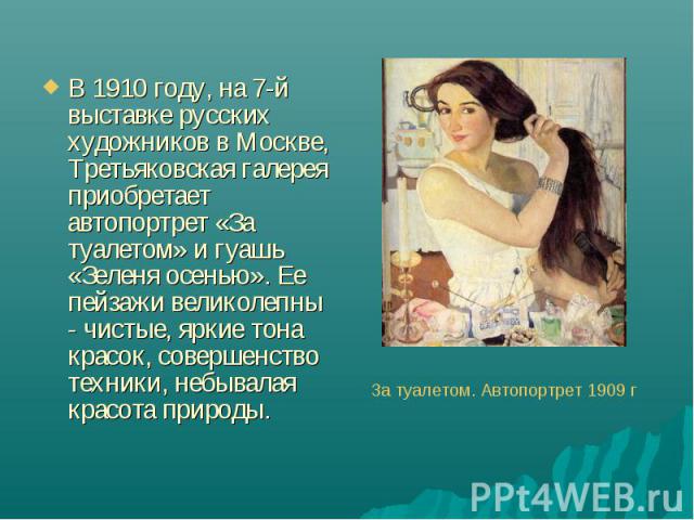В 1910 году, на 7-й выставке русских художников в Москве, Третьяковская галерея приобретает  автопортрет «За туалетом» и гуашь «Зеленя осенью». Ее пейзажи великолепны  - чистые, яркие тона красок, совершенство техники, небывалая красота пр…