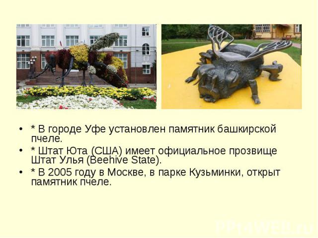 * В городе Уфе установлен памятник башкирской пчеле. * В городе Уфе установлен памятник башкирской пчеле. * Штат Юта (США) имеет официальное прозвище Штат Улья (Beehive State). * В 2005 году в Москве, в парке Кузьминки, открыт памятник пчеле.