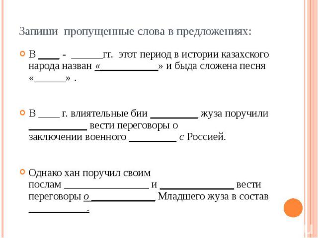 Запиши пропущенные слова в предложениях: В ____ - ______гг. этот период в истории казахского народа назван «___________» и быда сложена песня «______» . В ____ г. влиятельные бии _________ жуза поручили ___________ вести переговоры о заключении…