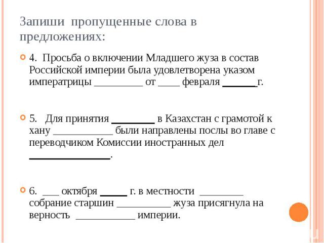 Запиши пропущенные слова в предложениях: 4. Просьба о включении Младшего жуза в состав Российской империи была удовлетворена указом императрицы _________ от ____ февраля ______ г. 5. Для принятия ________ в Казахстан с грамотой к хану …