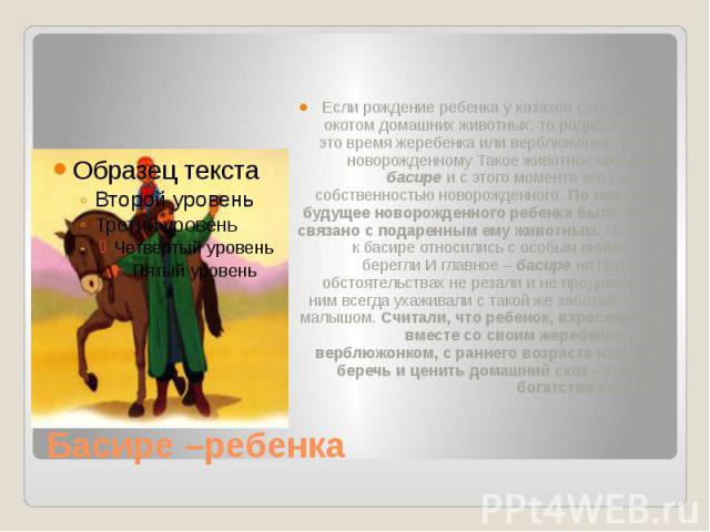 Басире –ребенка Если рождение ребенка у казахов совпадало с окотом домашних животных, то родившегося в это время жеребенка или верблюжонка дарили новорожденному Такое животное называли басире и с этого момента его считали собственностью новорожденно…