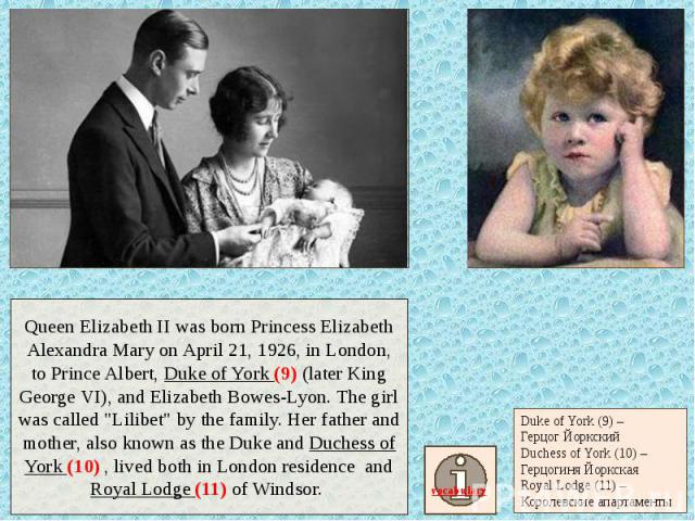 Queen Elizabeth II was born Princess Elizabeth Alexandra Mary on April 21, 1926, in London, to Prince Albert, Duke of York (9) (later King George VI), and Elizabeth Bowes-Lyon. The girl was called "Lilibet" by the family. Her father and mo…