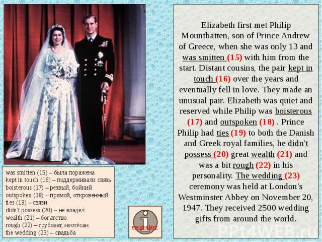Elizabeth first met Philip Mountbatten, son of Prince Andrew of Greece, when she was only 13 and was smitten (15) with him from the start. Distant cousins, the pair kept in touch (16) over the years and eventually fell in love. They made an unusual …