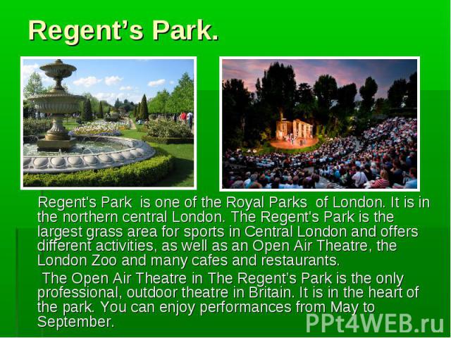 Regent's Park is one of the Royal Parks of London. It is in the northern central London. The Regent's Park is the largest grass area for sports in Central London and offers different activities, as well as an Open Air Theatre, the London Zoo and man…