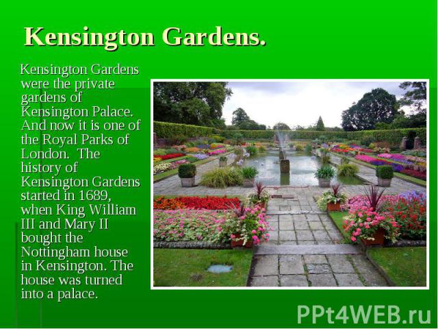 Kensington Gardens were the private gardens of Kensington Palace. And now it is one of the Royal Parks of London. The history of Kensington Gardens started in 1689, when King William III and Mary II bought the Nottingham house in Kensington. The hou…
