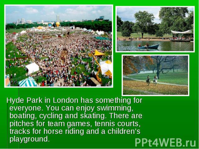 Hyde Park in London has something for everyone. You can enjoy swimming, boating, cycling and skating. There are pitches for team games, tennis courts, tracks for horse riding and a children’s playground. Hyde Park in London has something for everyon…
