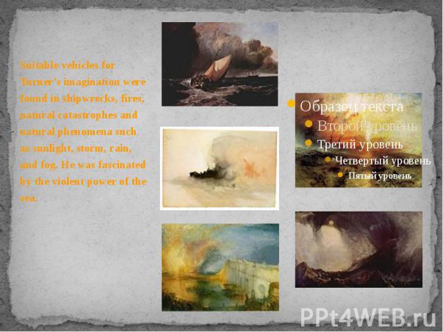 Suitable vehicles for Turner's imagination were found in shipwrecks, fires, natural catastrophes and natural phenomena such as sunlight, storm, rain, and fog. He was fascinated by the violent power of the sea. Suitable vehicles for Turner's imaginat…