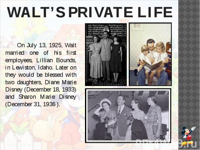 WALT’S PRIVATE LIFE On July 13, 1925, Walt married one of his first employees, Lillian Bounds, in Lewiston, Idaho. Later on they would be blessed with two daughters, Diane Marie Disney (December 18, 1933) and Sharon Marie Disney (December 31, 1936 ).