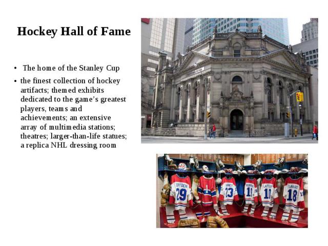 Hockey Hall of Fame The home of the Stanley Cup the finest collection of hockey artifacts; themed exhibits dedicated to the game’s greatest players, teams and achievements; an extensive array of multimedia stations; theatres; larger-than-life statue…