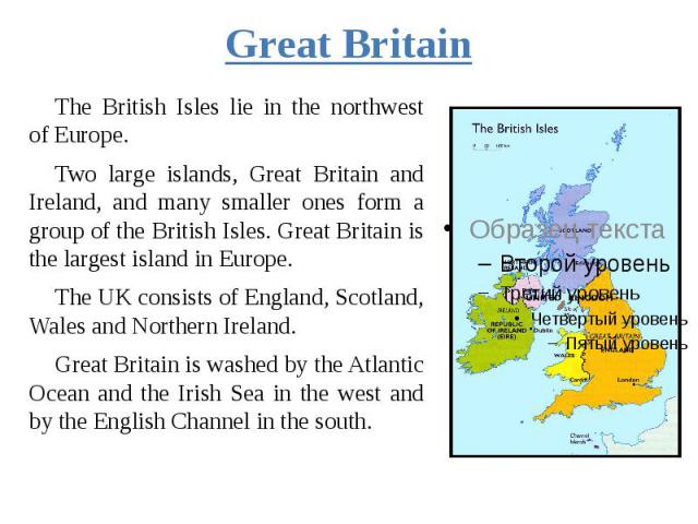 Great Britain The British Isles lie in the northwest of Europe. Two large islands, Great Britain and Ireland, and many smaller ones form a group of the British Isles. Great Britain is the largest island in Europe. The UK consists of England, Scotlan…