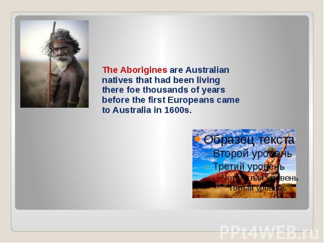 The Aborigines are Australian natives that had been living there foe thousands of years before the first Europeans came to Australia in 1600s.