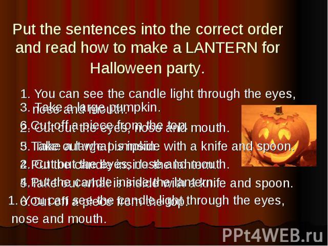 Put the sentences into the correct order and read how to make a LANTERN for Halloween party. 1. You can see the candle light through the eyes, nose and mouth. 2. Cut out the eyes, nose and mouth. 3. Take a large pumpkin. 4.Put the candle inside the …