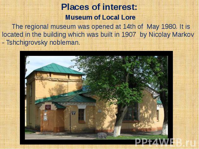 Places of interest: Museum of Local Lore The regional museum was opened at 14th of May 1980. It is located in the building which was built in 1907 by Nicolay Markov - Tshchigrovsky nobleman.