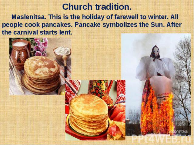 Church tradition. Maslenitsa. This is the holiday of farewell to winter. All people cook pancakes. Pancake symbolizes the Sun. After the carnival starts lent.